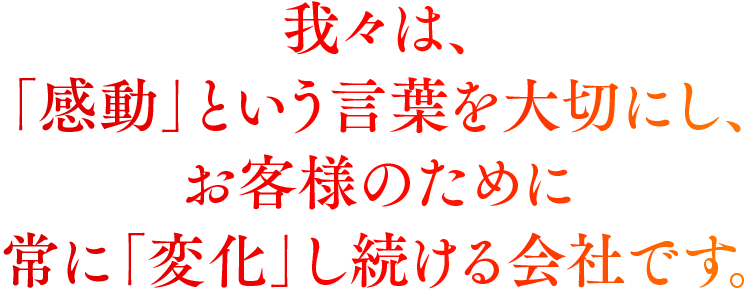 我々は、「感動」という言葉を大切にし、お客様のために常に「変化」し続ける会社です。